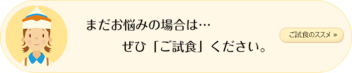 「ご試食のススメ」まだお悩みの場合は…ぜひ「ご試食」ください。